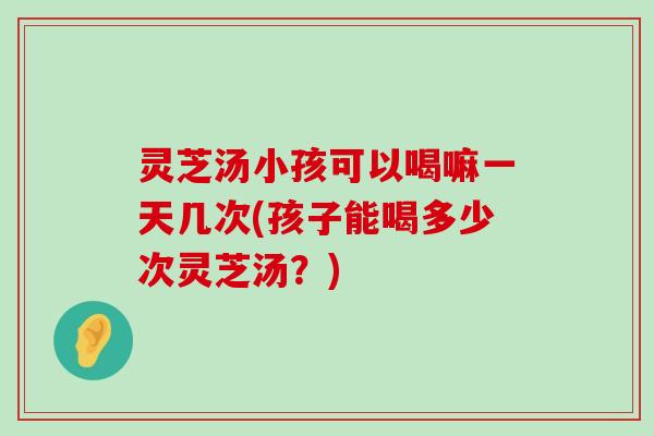 灵芝汤小孩可以喝嘛一天几次(孩子能喝多少次灵芝汤？)