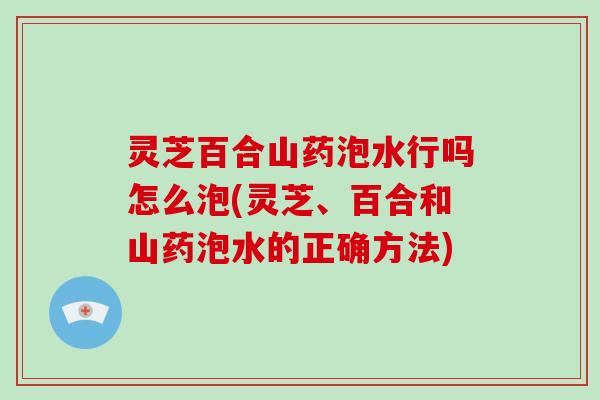 灵芝百合山药泡水行吗怎么泡(灵芝、百合和山药泡水的正确方法)