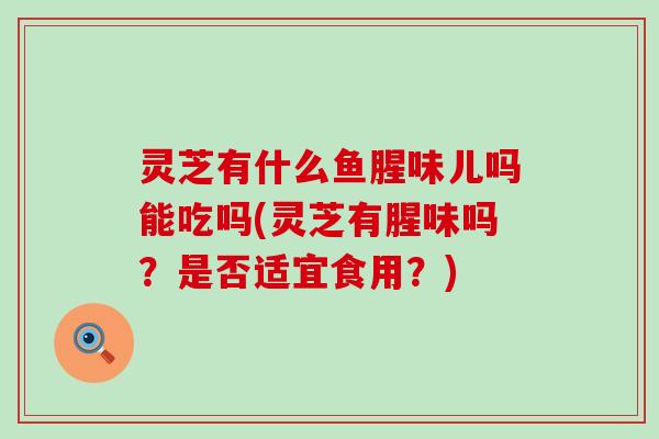 灵芝有什么鱼腥味儿吗能吃吗(灵芝有腥味吗？是否适宜食用？)