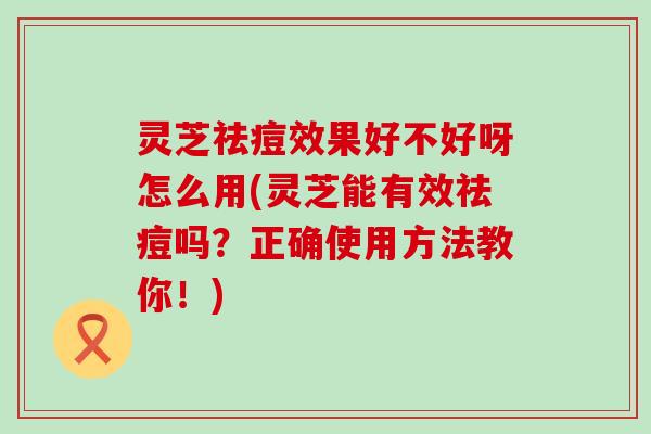 灵芝祛痘效果好不好呀怎么用(灵芝能有效祛痘吗？正确使用方法教你！)