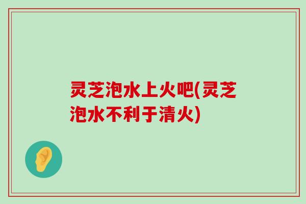 灵芝泡水上火吧(灵芝泡水不利于清火)