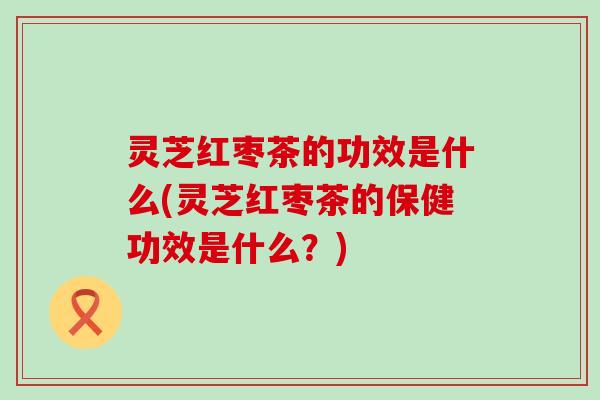 灵芝红枣茶的功效是什么(灵芝红枣茶的保健功效是什么？)