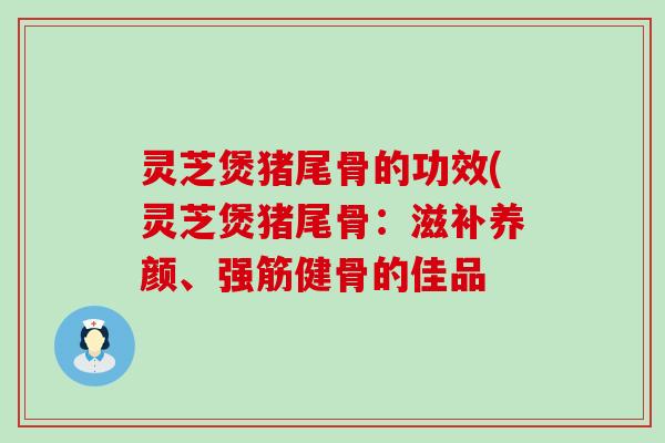 灵芝煲猪尾骨的功效(灵芝煲猪尾骨：滋补养颜、强筋健骨的佳品