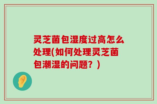 灵芝菌包湿度过高怎么处理(如何处理灵芝菌包潮湿的问题？)