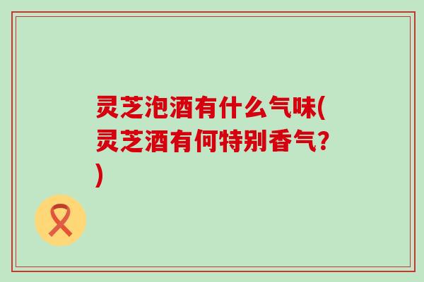 灵芝泡酒有什么气味(灵芝酒有何特别香气？)