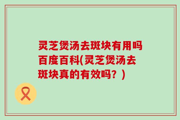 灵芝煲汤去斑块有用吗百度百科(灵芝煲汤去斑块真的有效吗？)