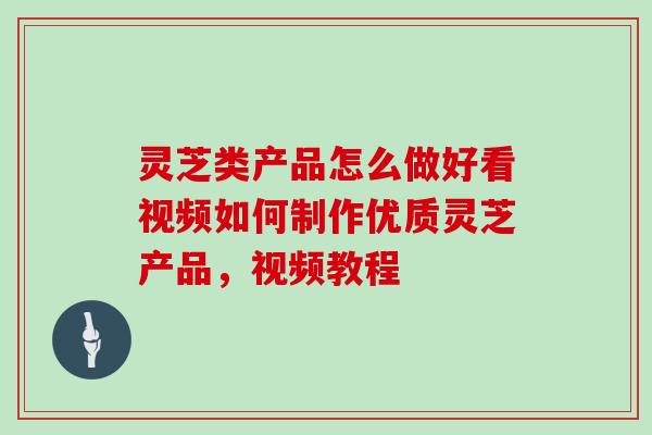 灵芝类产品怎么做好看视频如何制作优质灵芝产品，视频教程