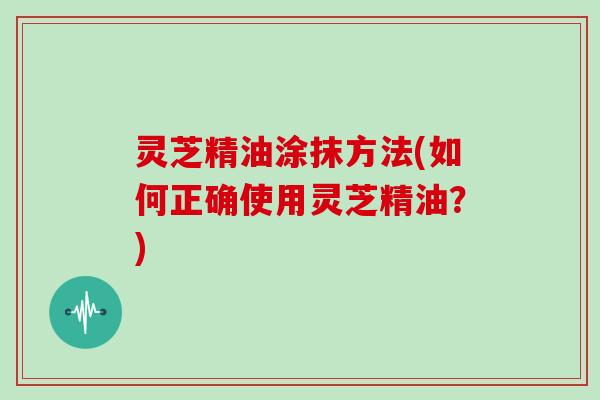 灵芝精油涂抹方法(如何正确使用灵芝精油？)