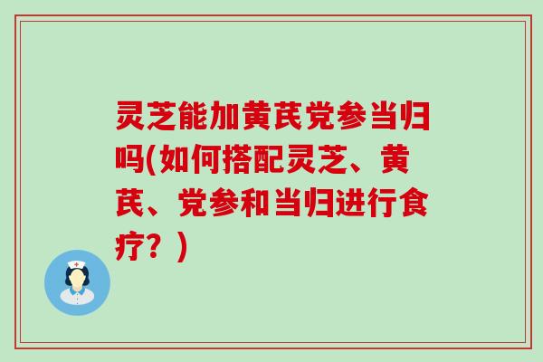 灵芝能加黄芪党参当归吗(如何搭配灵芝、黄芪、党参和当归进行食疗？)