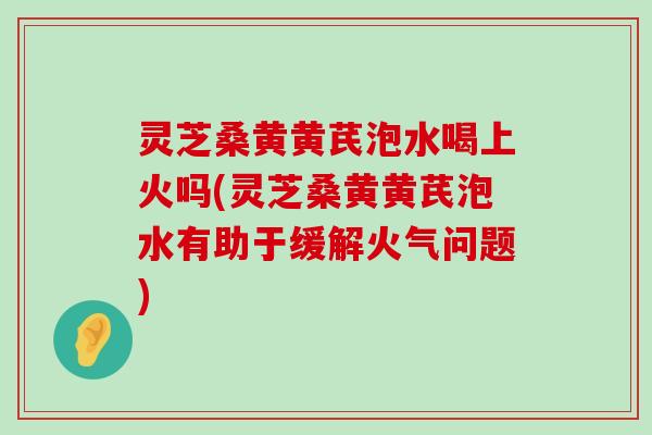 灵芝桑黄黄芪泡水喝上火吗(灵芝桑黄黄芪泡水有助于缓解火气问题)