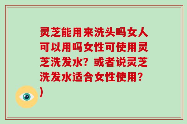 灵芝能用来洗头吗女人可以用吗女性可使用灵芝洗发水？或者说灵芝洗发水适合女性使用？)