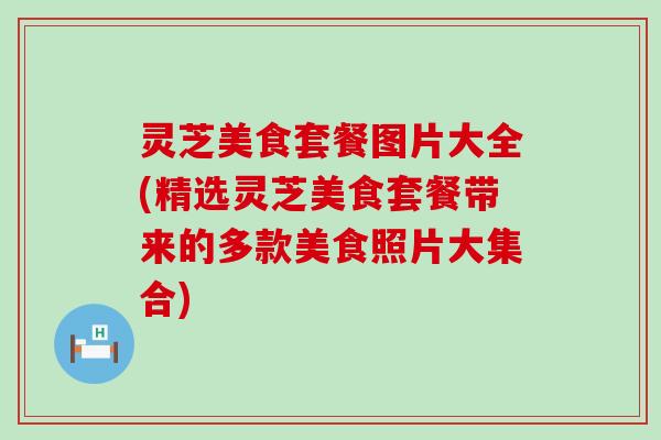 灵芝美食套餐图片大全(精选灵芝美食套餐带来的多款美食照片大集合)