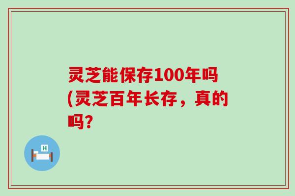 灵芝能保存100年吗(灵芝百年长存，真的吗？