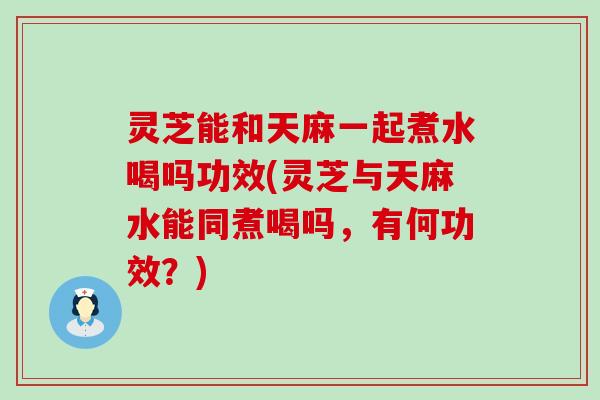 灵芝能和天麻一起煮水喝吗功效(灵芝与天麻水能同煮喝吗，有何功效？)