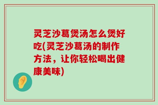 灵芝沙葛煲汤怎么煲好吃(灵芝沙葛汤的制作方法，让你轻松喝出健康美味)