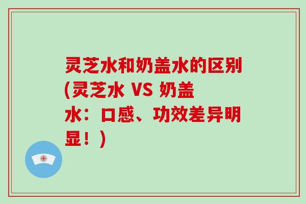 灵芝水和奶盖水的区别(灵芝水 VS 奶盖水：口感、功效差异明显！)