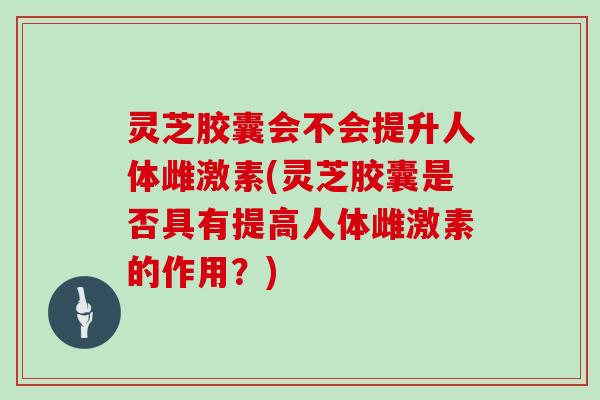 灵芝胶囊会不会提升人体雌激素(灵芝胶囊是否具有提高人体雌激素的作用？)