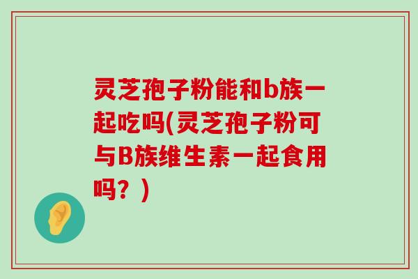 灵芝孢子粉能和b族一起吃吗(灵芝孢子粉可与B族维生素一起食用吗？)