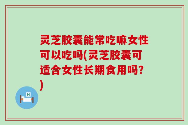 灵芝胶囊能常吃嘛女性可以吃吗(灵芝胶囊可适合女性长期食用吗？)