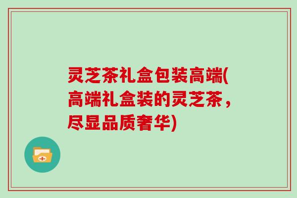 灵芝茶礼盒包装高端(高端礼盒装的灵芝茶，尽显品质奢华)