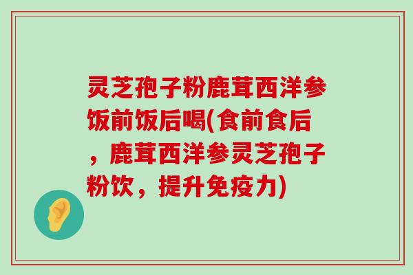 灵芝孢子粉鹿茸西洋参饭前饭后喝(食前食后，鹿茸西洋参灵芝孢子粉饮，提升免疫力)