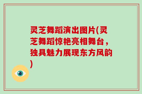 灵芝舞蹈演出图片(灵芝舞蹈惊艳亮相舞台，独具魅力展现东方风韵)