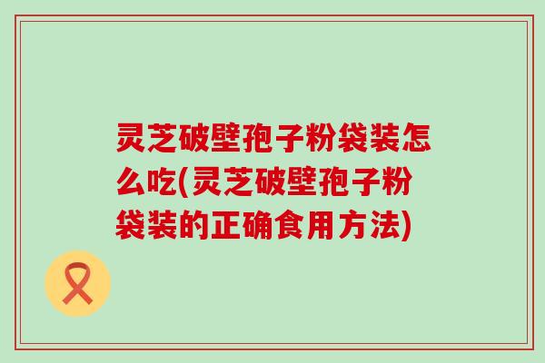 灵芝破壁孢子粉袋装怎么吃(灵芝破壁孢子粉袋装的正确食用方法)