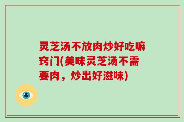 灵芝汤不放肉炒好吃嘛窍门(美味灵芝汤不需要肉，炒出好滋味)