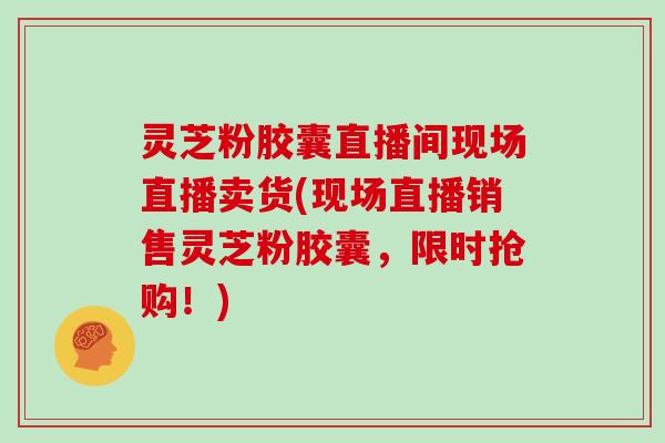 灵芝粉胶囊直播间现场直播卖货(现场直播销售灵芝粉胶囊，限时抢购！)