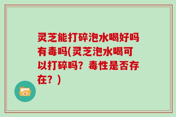 灵芝能打碎泡水喝好吗有毒吗(灵芝泡水喝可以打碎吗？毒性是否存在？)