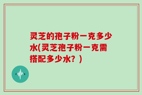 灵芝的孢子粉一克多少水(灵芝孢子粉一克需搭配多少水？)