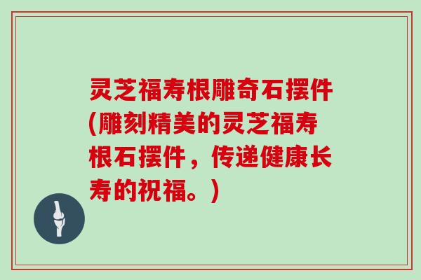 灵芝福寿根雕奇石摆件(雕刻精美的灵芝福寿根石摆件，传递健康长寿的祝福。)