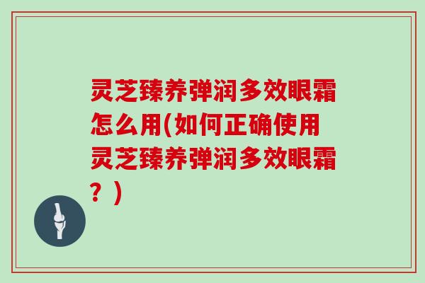 灵芝臻养弹润多效眼霜怎么用(如何正确使用灵芝臻养弹润多效眼霜？)