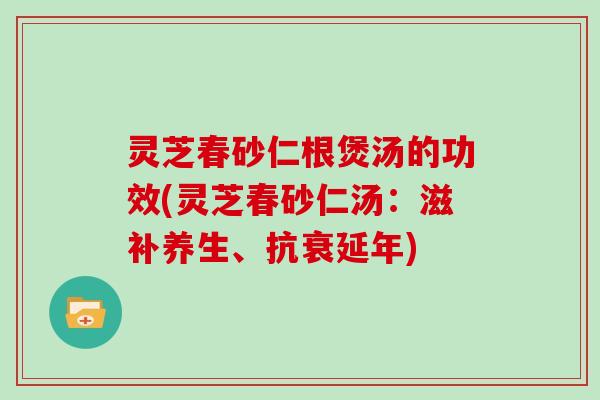 灵芝春砂仁根煲汤的功效(灵芝春砂仁汤：滋补养生、抗衰延年)