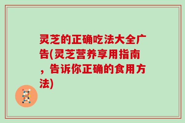 灵芝的正确吃法大全广告(灵芝营养享用指南，告诉你正确的食用方法)