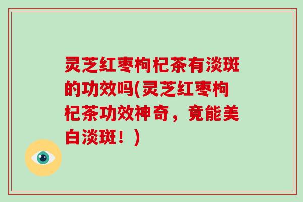 灵芝红枣枸杞茶有淡斑的功效吗(灵芝红枣枸杞茶功效神奇，竟能美白淡斑！)