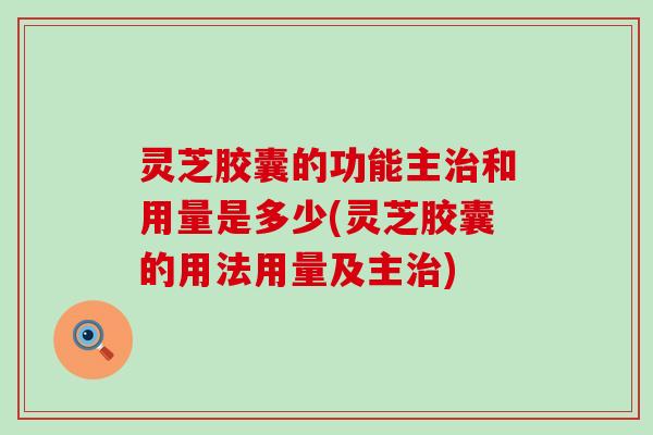 灵芝胶囊的功能主和用量是多少(灵芝胶囊的用法用量及主)