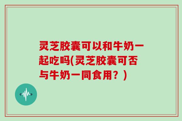 灵芝胶囊可以和牛奶一起吃吗(灵芝胶囊可否与牛奶一同食用？)