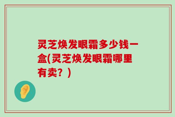 灵芝焕发眼霜多少钱一盒(灵芝焕发眼霜哪里有卖？)