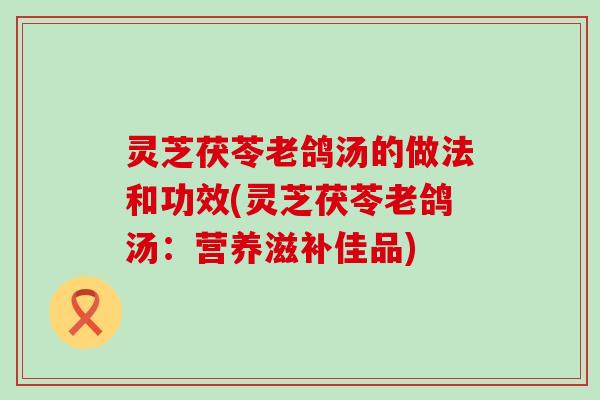 灵芝茯苓老鸽汤的做法和功效(灵芝茯苓老鸽汤：营养滋补佳品)