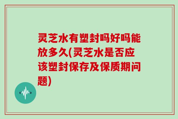 灵芝水有塑封吗好吗能放多久(灵芝水是否应该塑封保存及保质期问题)