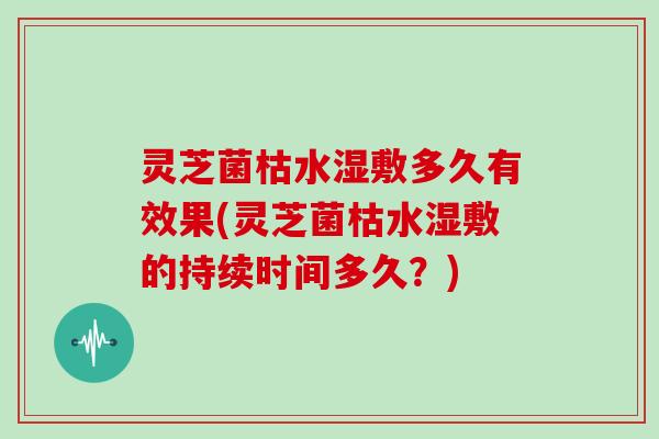 灵芝菌枯水湿敷多久有效果(灵芝菌枯水湿敷的持续时间多久？)