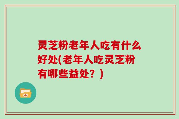 灵芝粉老年人吃有什么好处(老年人吃灵芝粉有哪些益处？)