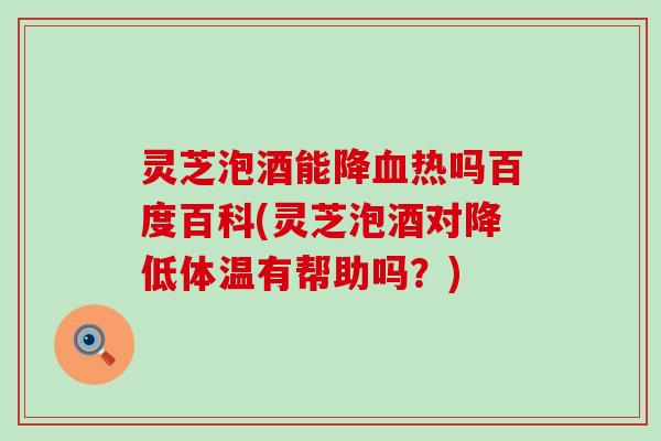 灵芝泡酒能降热吗百度百科(灵芝泡酒对降低体温有帮助吗？)