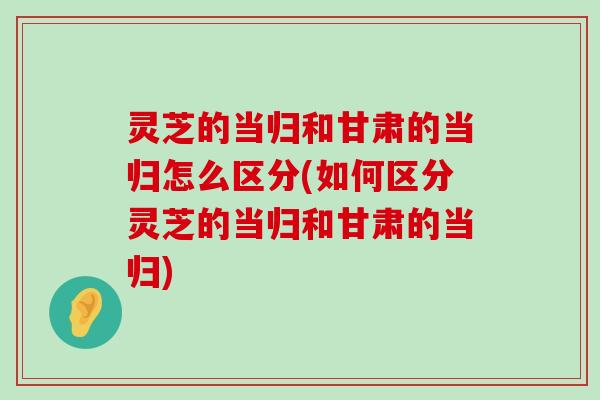 灵芝的当归和甘肃的当归怎么区分(如何区分灵芝的当归和甘肃的当归)