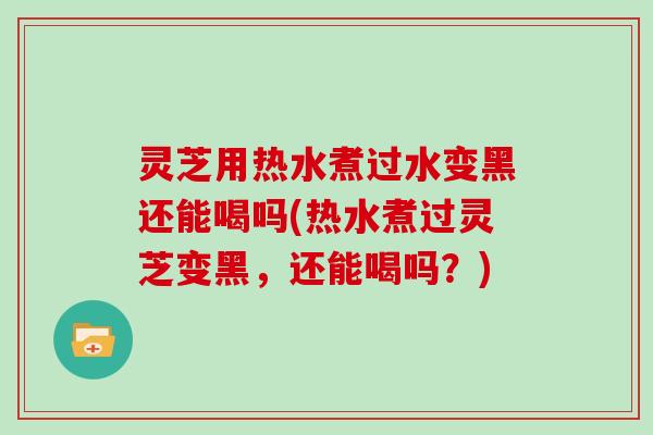 灵芝用热水煮过水变黑还能喝吗(热水煮过灵芝变黑，还能喝吗？)