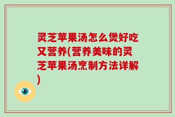 灵芝苹果汤怎么煲好吃又营养(营养美味的灵芝苹果汤烹制方法详解)