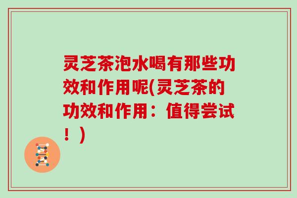 灵芝茶泡水喝有那些功效和作用呢(灵芝茶的功效和作用：值得尝试！)