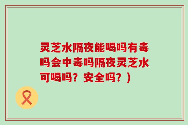 灵芝水隔夜能喝吗有毒吗会中毒吗隔夜灵芝水可喝吗？安全吗？)