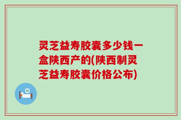 灵芝益寿胶囊多少钱一盒陕西产的(陕西制灵芝益寿胶囊价格公布)